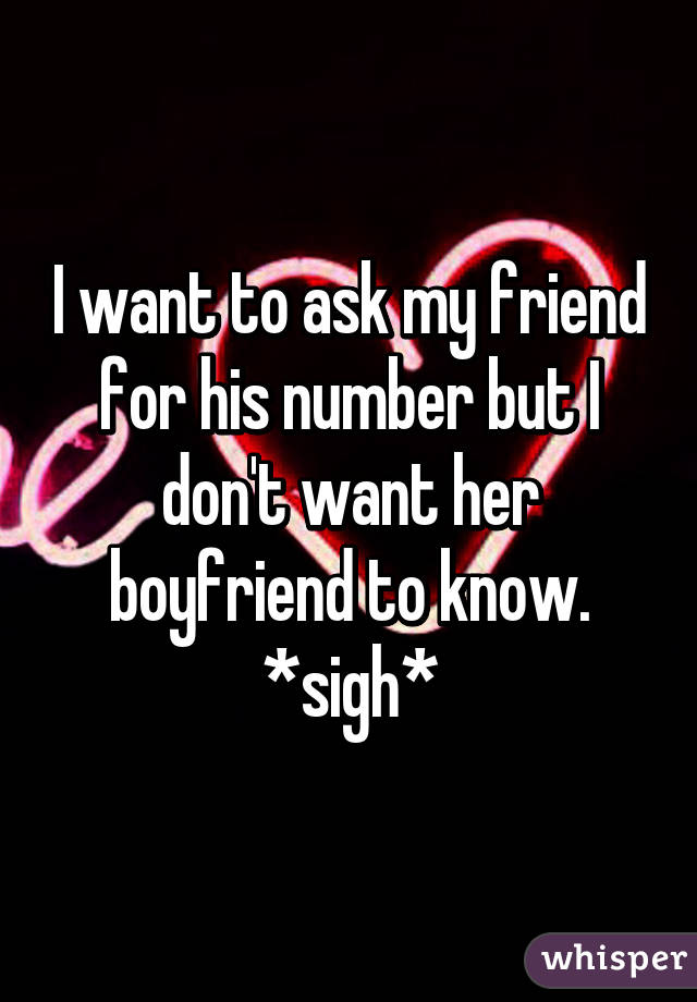 I want to ask my friend for his number but I don't want her boyfriend to know. *sigh*