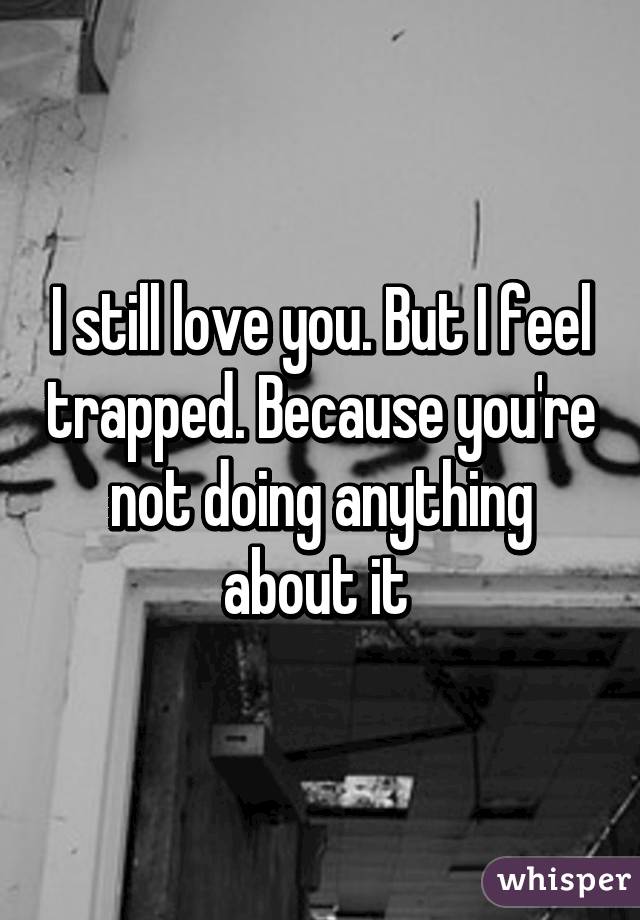 I still love you. But I feel trapped. Because you're not doing anything about it 