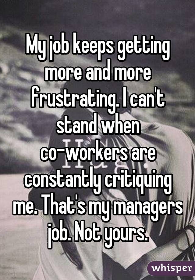 My job keeps getting more and more frustrating. I can't stand when co-workers are constantly critiquing me. That's my managers job. Not yours.