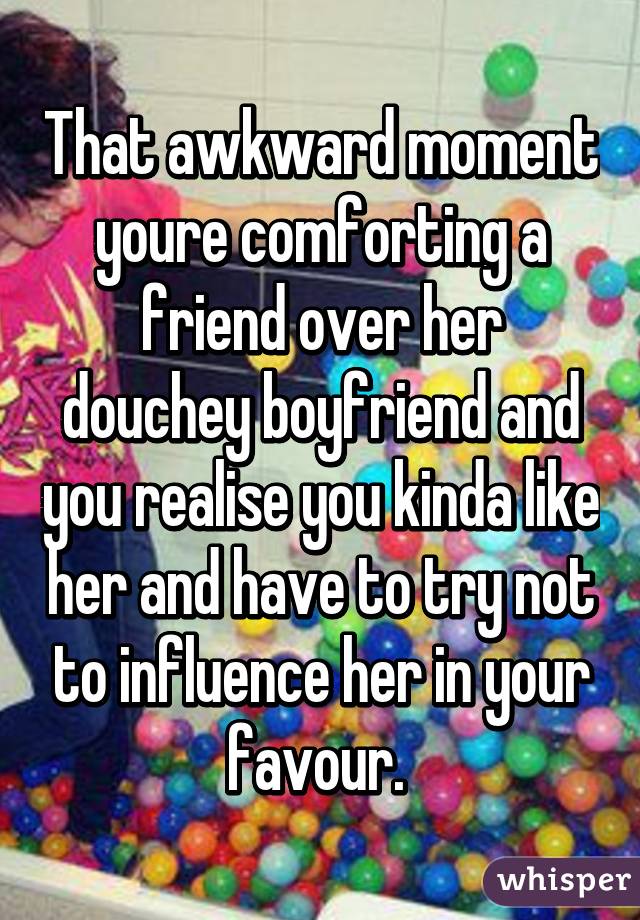 That awkward moment youre comforting a friend over her douchey boyfriend and you realise you kinda like her and have to try not to influence her in your favour. 