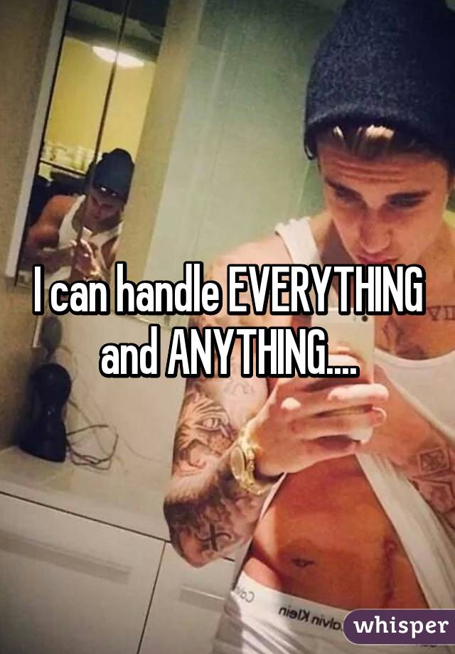 I can handle EVERYTHING and ANYTHING....