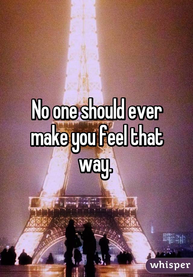 No one should ever make you feel that way. 