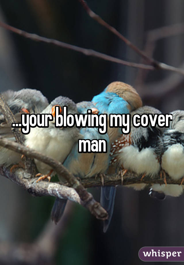 ...your blowing my cover man