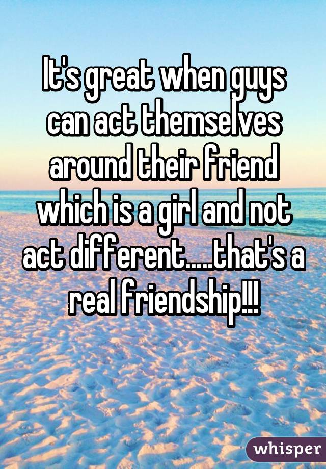 It's great when guys can act themselves around their friend which is a girl and not act different.....that's a real friendship!!!

