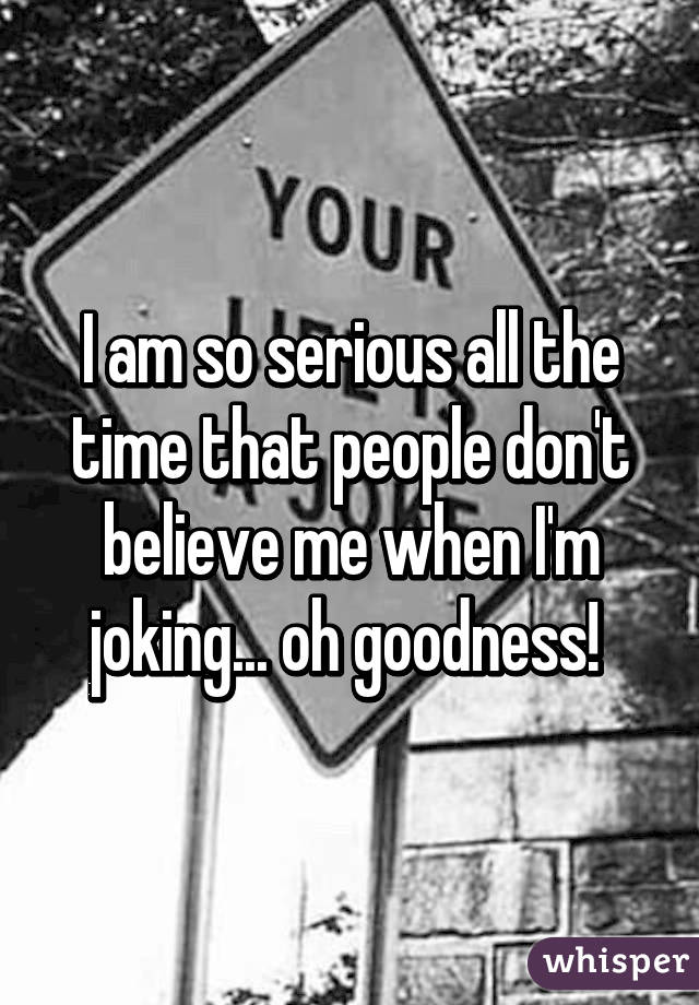 I am so serious all the time that people don't believe me when I'm joking... oh goodness! 