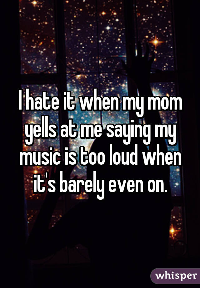 I hate it when my mom yells at me saying my music is too loud when it's barely even on.