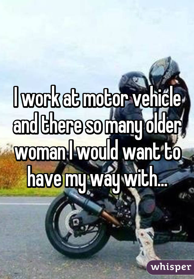 I work at motor vehicle and there so many older woman I would want to have my way with...