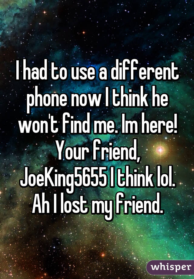 I had to use a different phone now I think he won't find me. Im here! Your friend, JoeKing5655 I think lol. Ah I lost my friend.