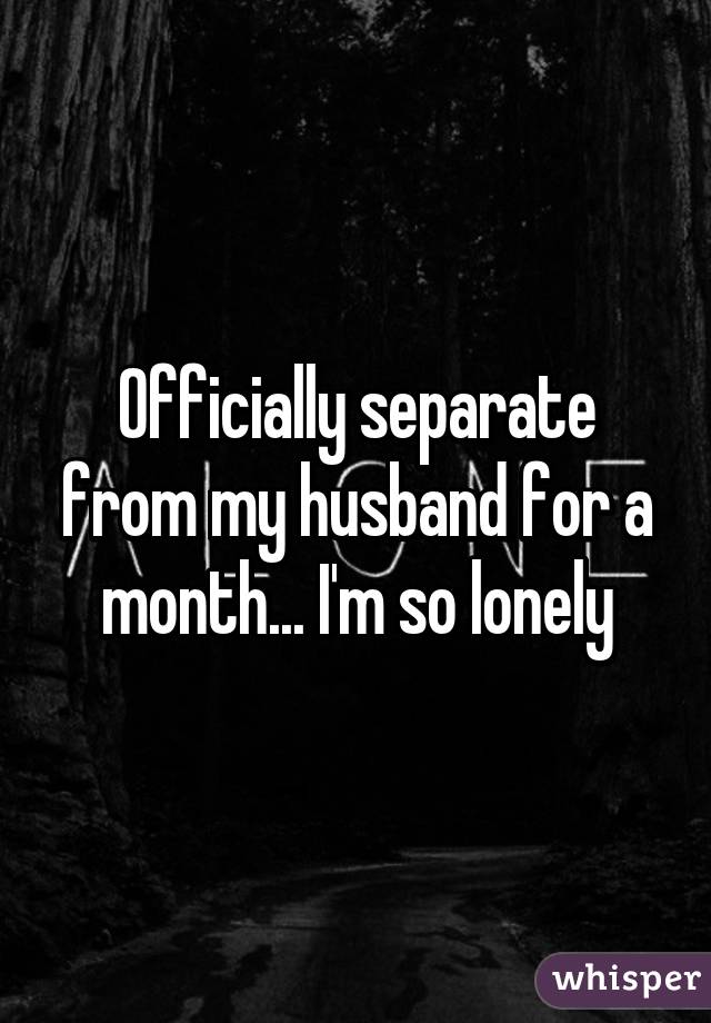 Officially separate from my husband for a month... I'm so lonely