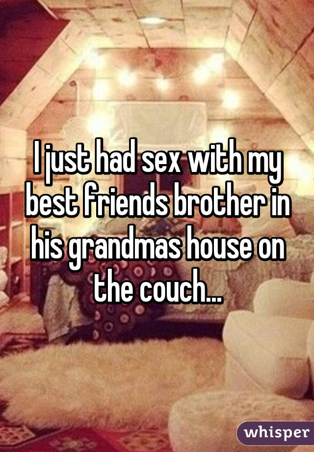 I just had sex with my best friends brother in his grandmas house on the couch...