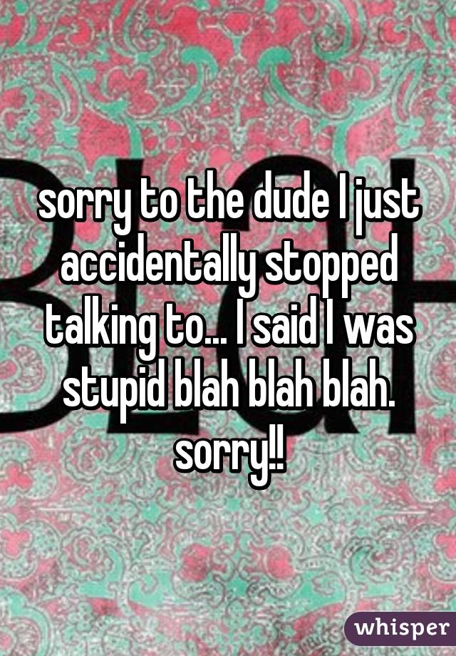 sorry to the dude I just accidentally stopped talking to... I said I was stupid blah blah blah. sorry!!