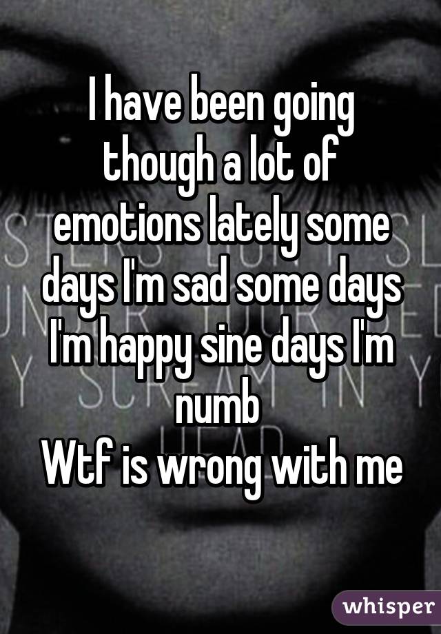 I have been going though a lot of emotions lately some days I'm sad some days I'm happy sine days I'm numb 
Wtf is wrong with me 