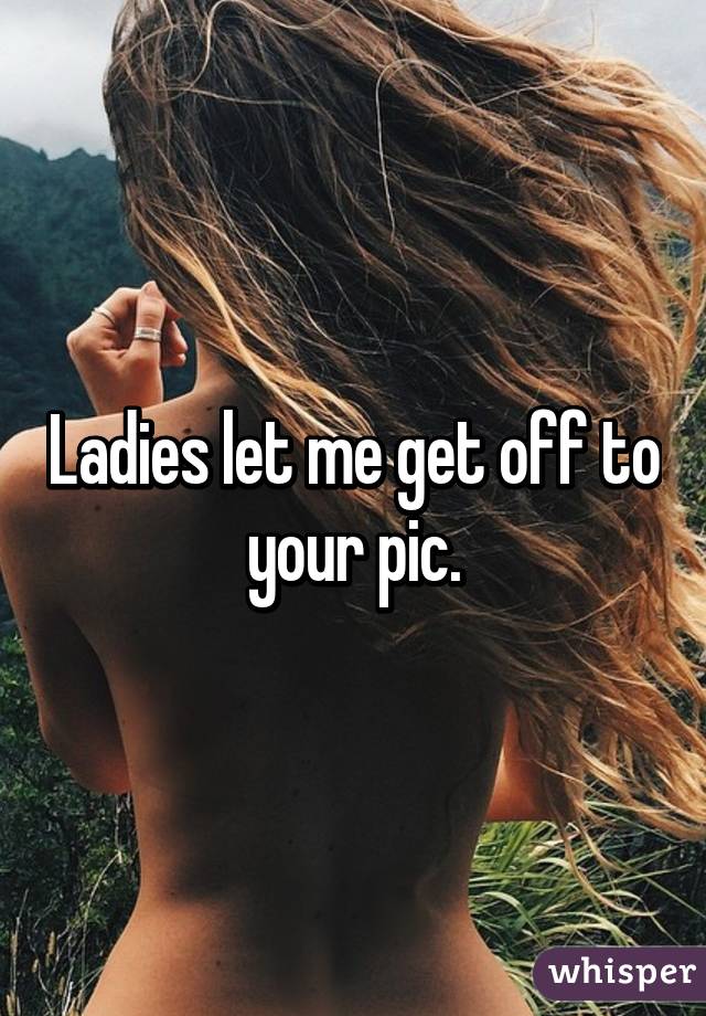 Ladies let me get off to your pic.