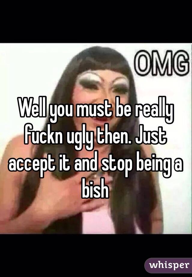 Well you must be really fuckn ugly then. Just accept it and stop being a bish