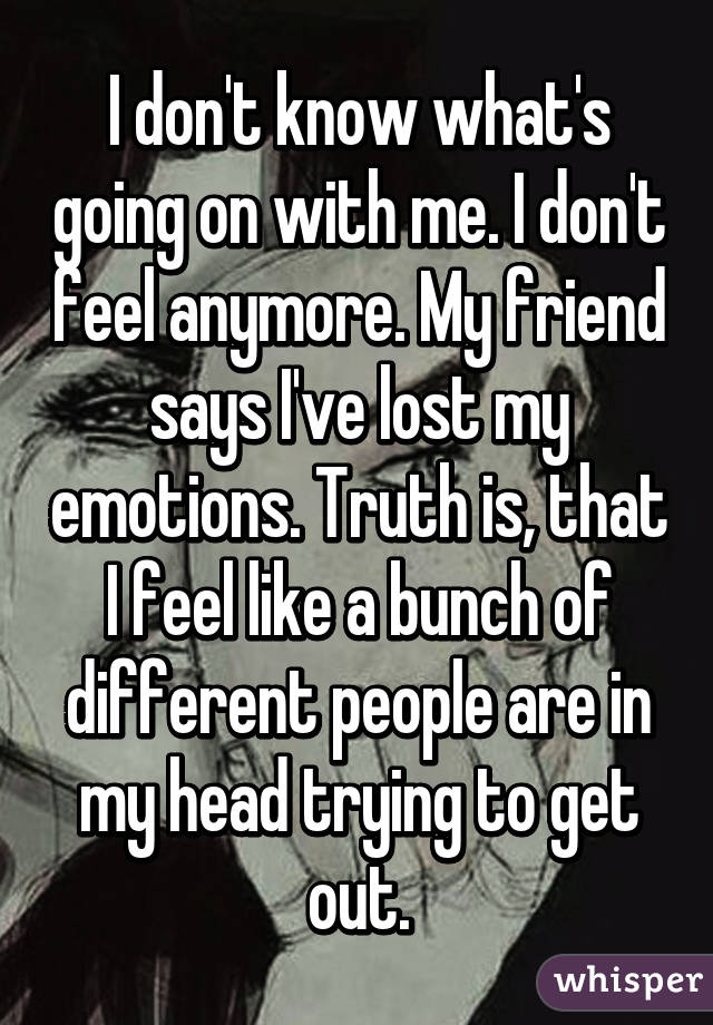 I don't know what's going on with me. I don't feel anymore. My friend says I've lost my emotions. Truth is, that I feel like a bunch of different people are in my head trying to get out.