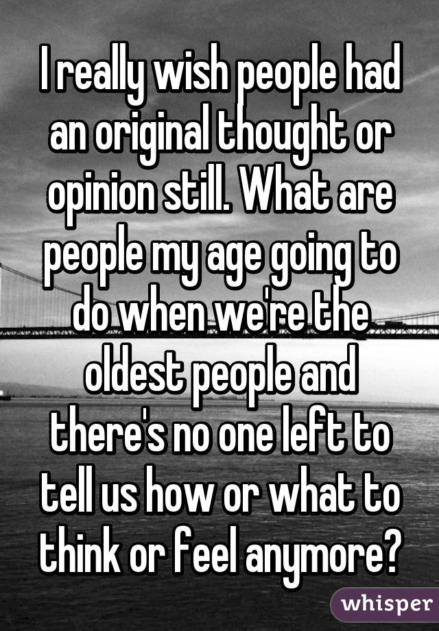 I really wish people had an original thought or opinion still. What are people my age going to do when we're the oldest people and there's no one left to tell us how or what to think or feel anymore?