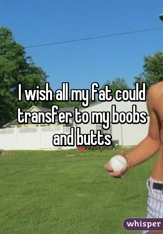 I wish all my fat could transfer to my boobs and butts