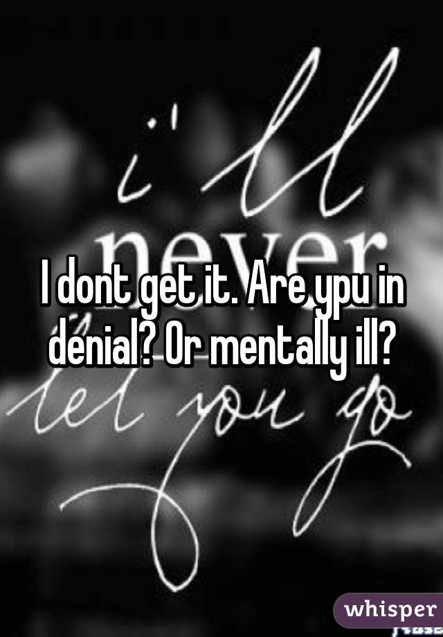 I dont get it. Are ypu in denial? Or mentally ill?