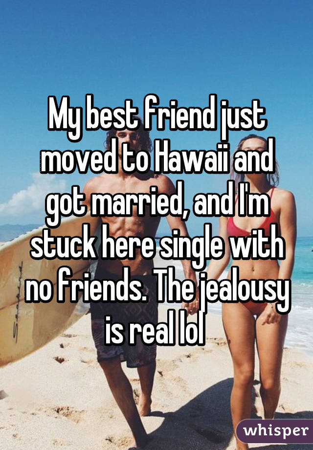 My best friend just moved to Hawaii and got married, and I'm stuck here single with no friends. The jealousy is real lol 