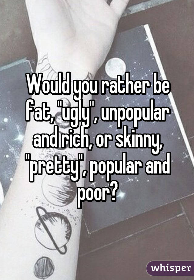 Would you rather be fat, "ugly", unpopular and rich, or skinny, "pretty", popular and poor?