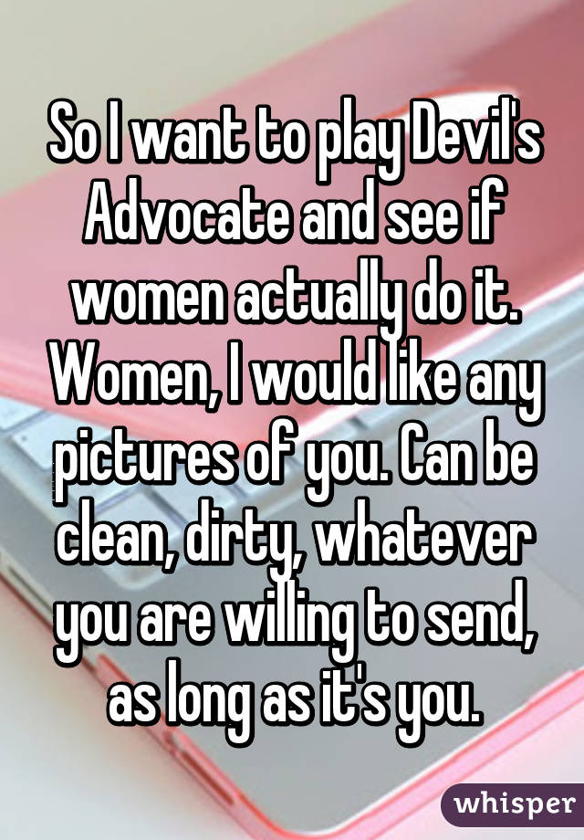 So I want to play Devil's Advocate and see if women actually do it. Women, I would like any pictures of you. Can be clean, dirty, whatever you are willing to send, as long as it's you.