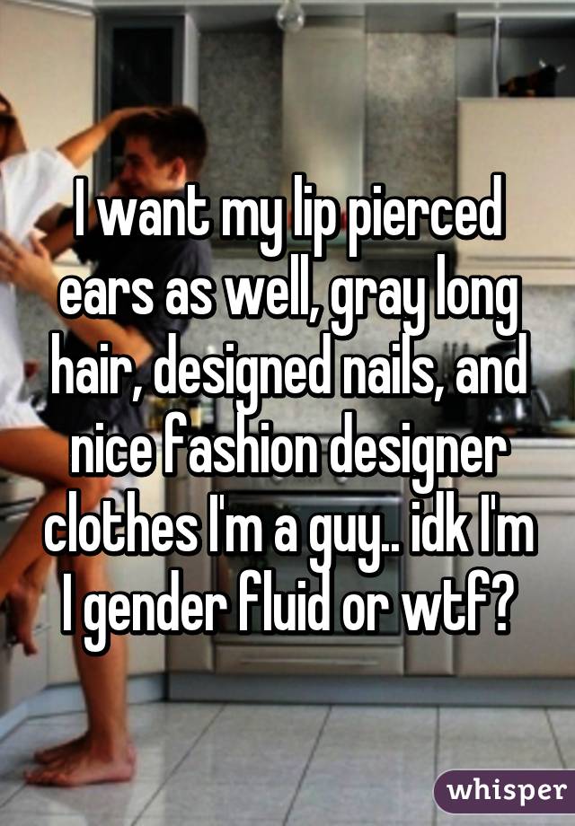 I want my lip pierced ears as well, gray long hair, designed nails, and nice fashion designer clothes I'm a guy.. idk I'm I gender fluid or wtf?