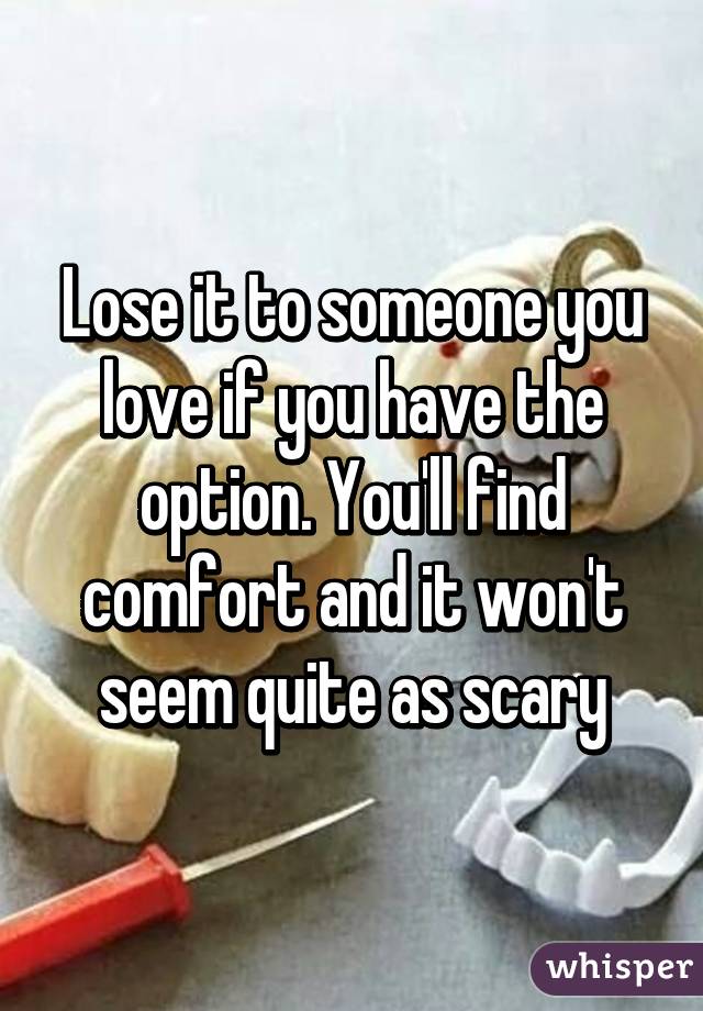 Lose it to someone you love if you have the option. You'll find comfort and it won't seem quite as scary