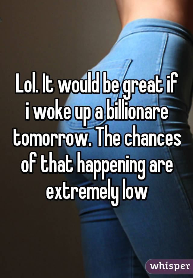 Lol. It would be great if i woke up a billionare tomorrow. The chances of that happening are extremely low