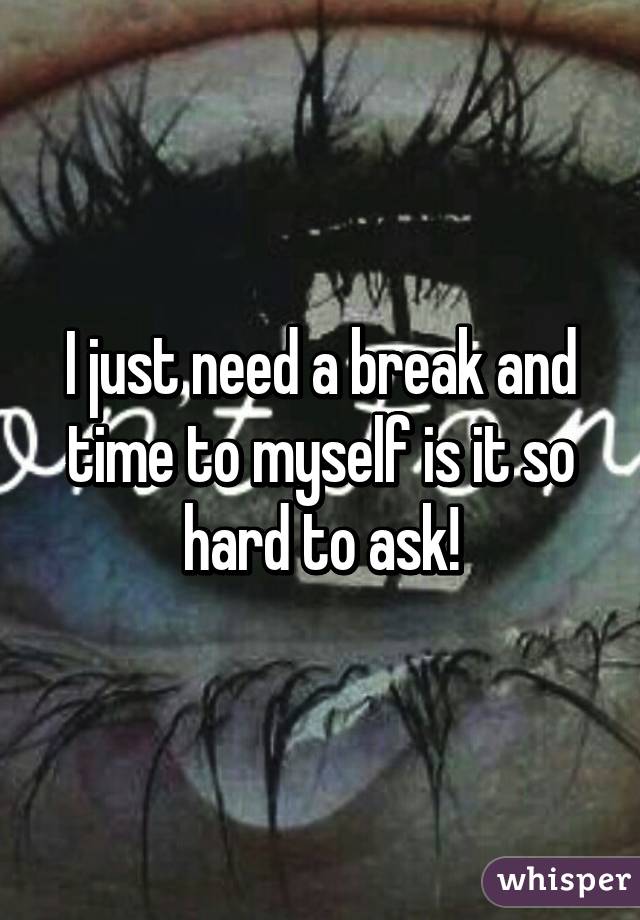 I just need a break and time to myself is it so hard to ask!