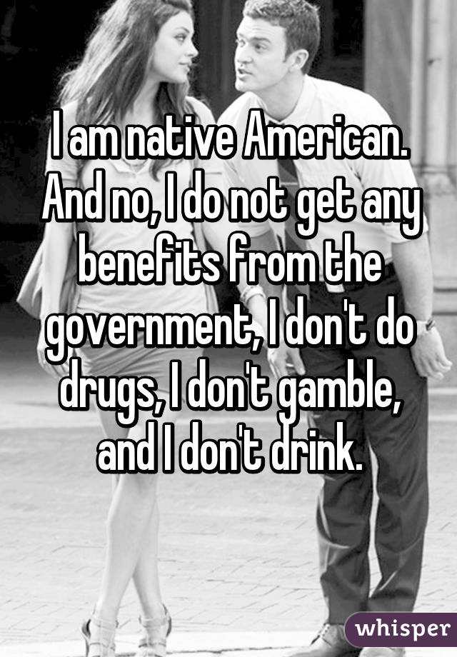 I am native American. And no, I do not get any benefits from the government, I don't do drugs, I don't gamble, and I don't drink.
