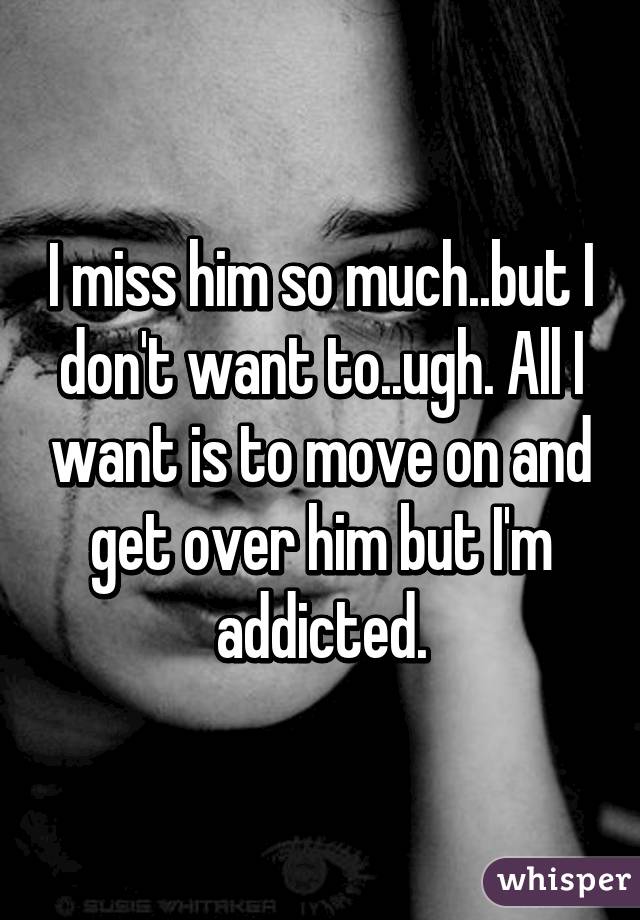 I miss him so much..but I don't want to..ugh. All I want is to move on and get over him but I'm addicted.