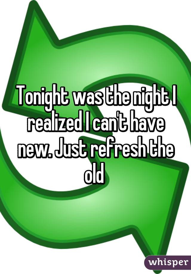 Tonight was the night I realized I can't have new. Just refresh the old 