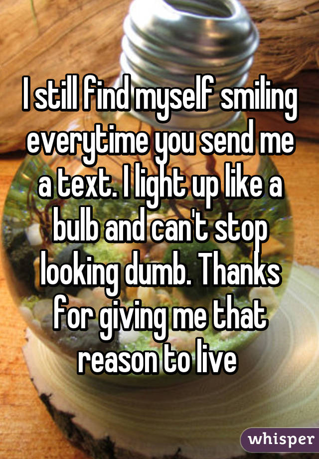 I still find myself smiling everytime you send me a text. I light up like a bulb and can't stop looking dumb. Thanks for giving me that reason to live 