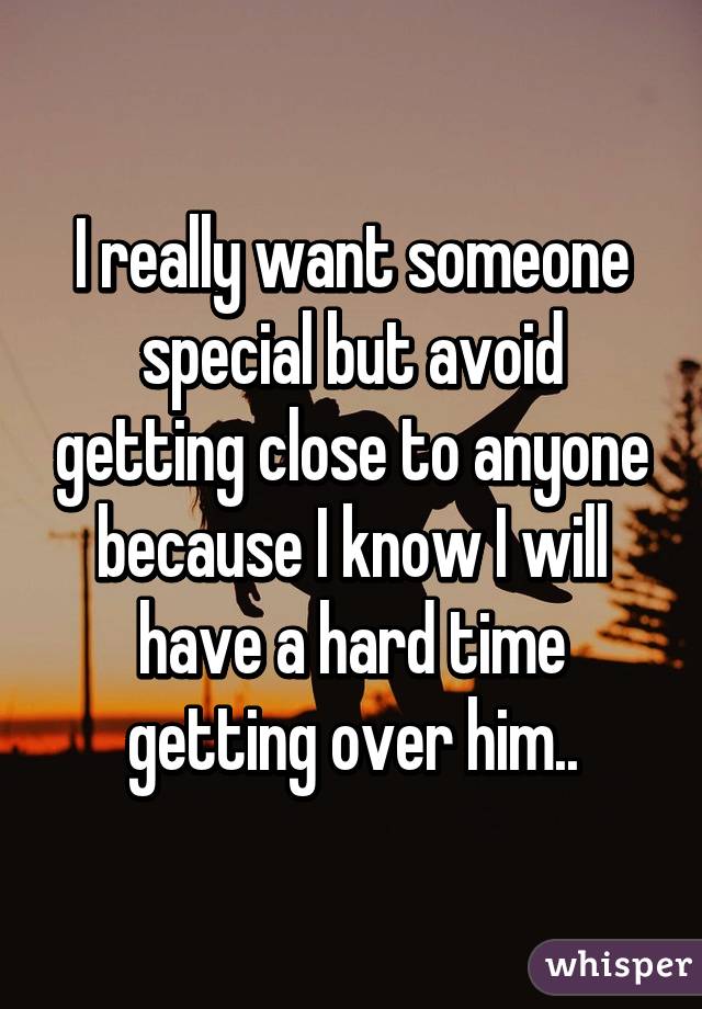 I really want someone special but avoid getting close to anyone because I know I will have a hard time getting over him..