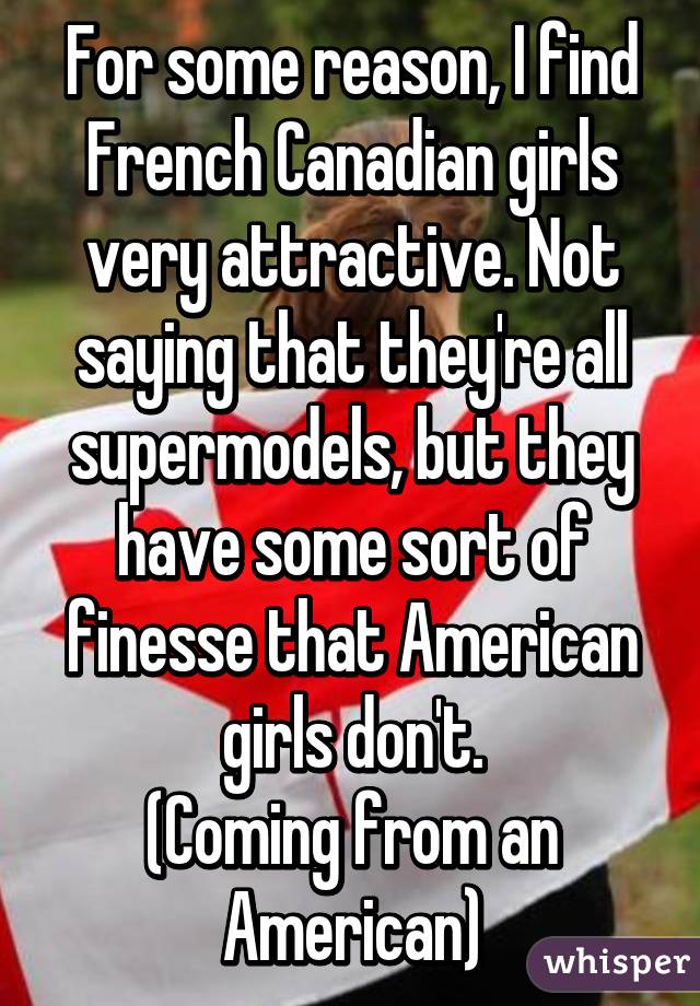 For some reason, I find French Canadian girls very attractive. Not saying that they're all supermodels, but they have some sort of finesse that American girls don't.
(Coming from an American)