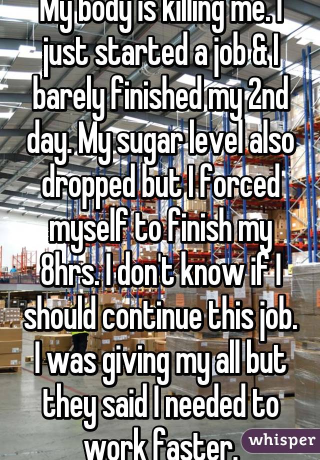 My body is killing me. I just started a job & I barely finished my 2nd day. My sugar level also dropped but I forced myself to finish my 8hrs. I don't know if I should continue this job. I was giving my all but they said I needed to work faster.