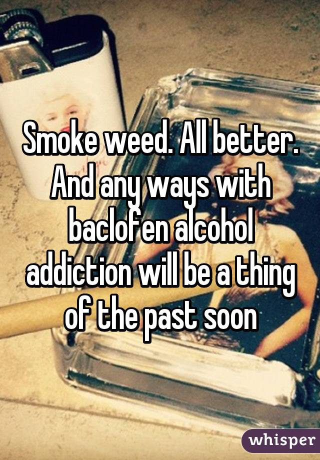 Smoke weed. All better. And any ways with baclofen alcohol addiction will be a thing of the past soon