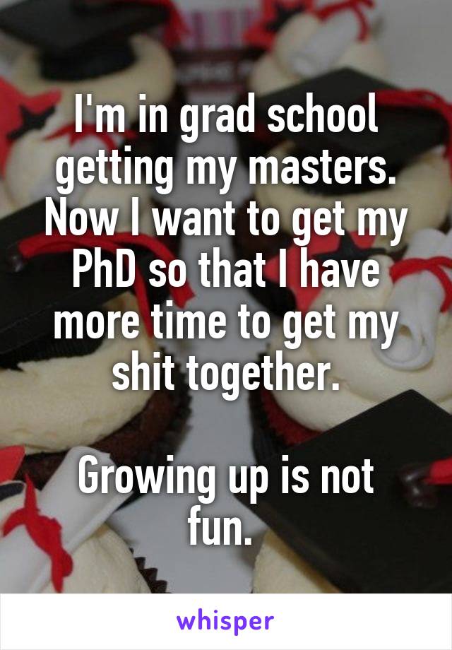 I'm in grad school getting my masters. Now I want to get my PhD so that I have more time to get my shit together.

Growing up is not fun. 