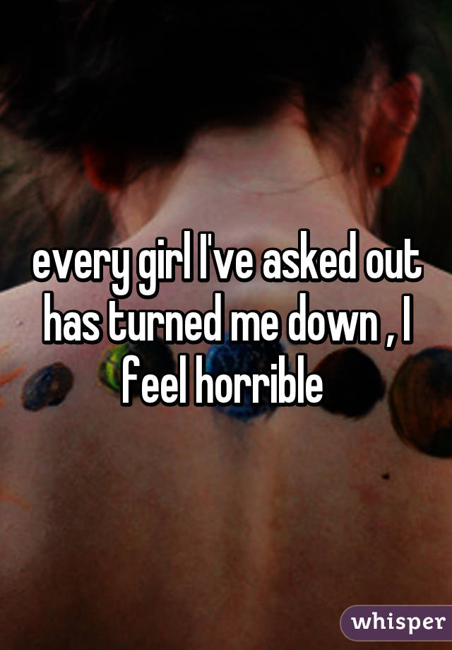 every girl I've asked out has turned me down , I feel horrible 