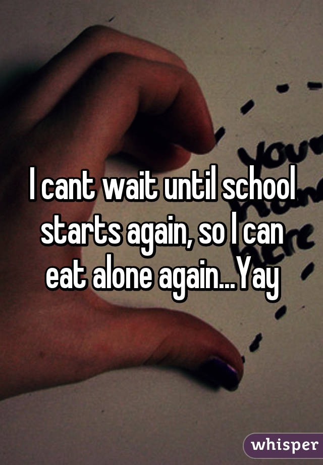 I cant wait until school starts again, so I can eat alone again...Yay