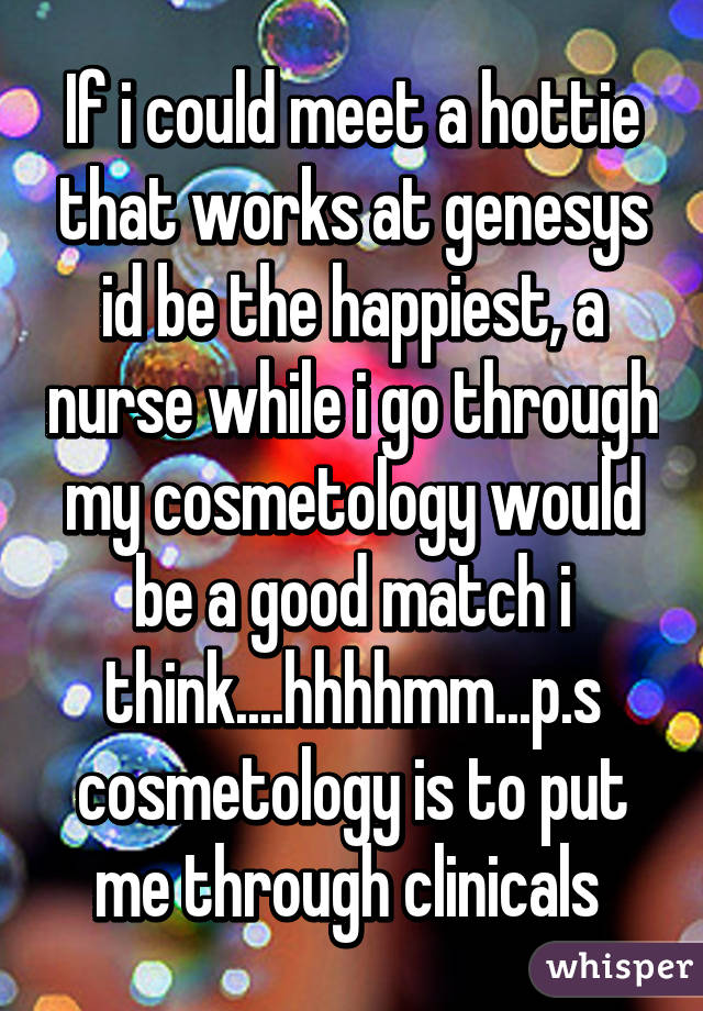 If i could meet a hottie that works at genesys id be the happiest, a nurse while i go through my cosmetology would be a good match i think....hhhhmm...p.s cosmetology is to put me through clinicals 