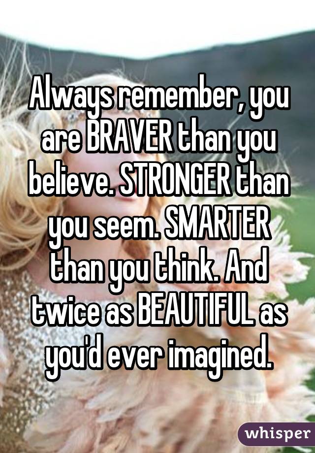 Always remember, you are BRAVER than you believe. STRONGER than you seem. SMARTER than you think. And twice as BEAUTIFUL as you'd ever imagined.