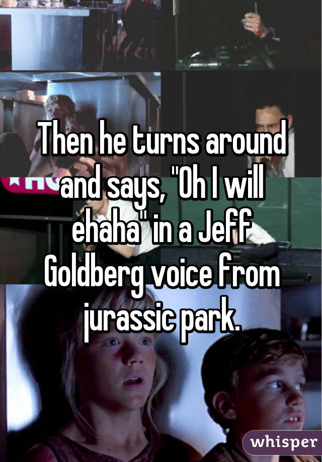 Then he turns around and says, "Oh I will ehaha" in a Jeff Goldberg voice from jurassic park.