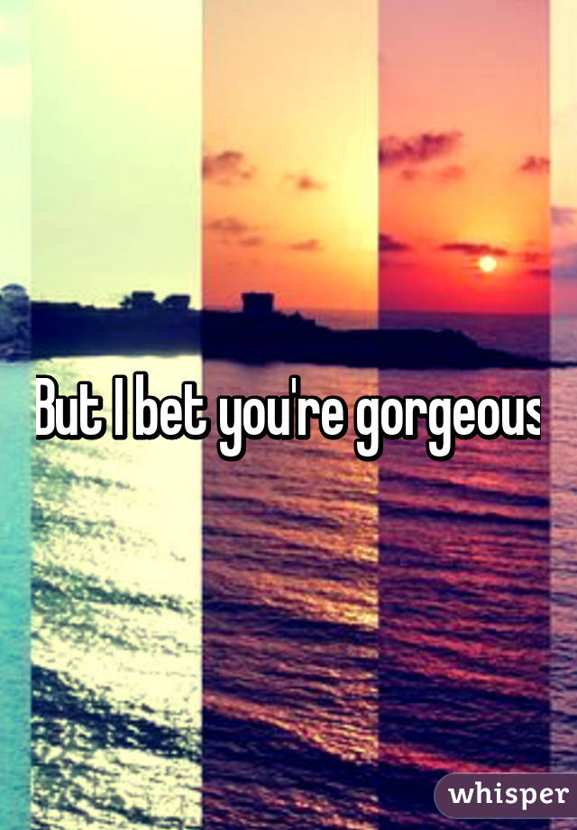 But I bet you're gorgeous