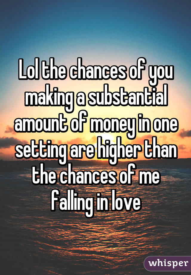 Lol the chances of you making a substantial amount of money in one setting are higher than the chances of me falling in love