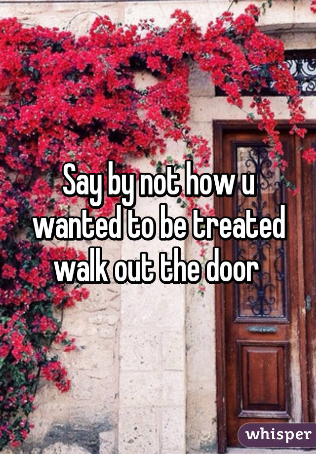 Say by not how u wanted to be treated walk out the door 