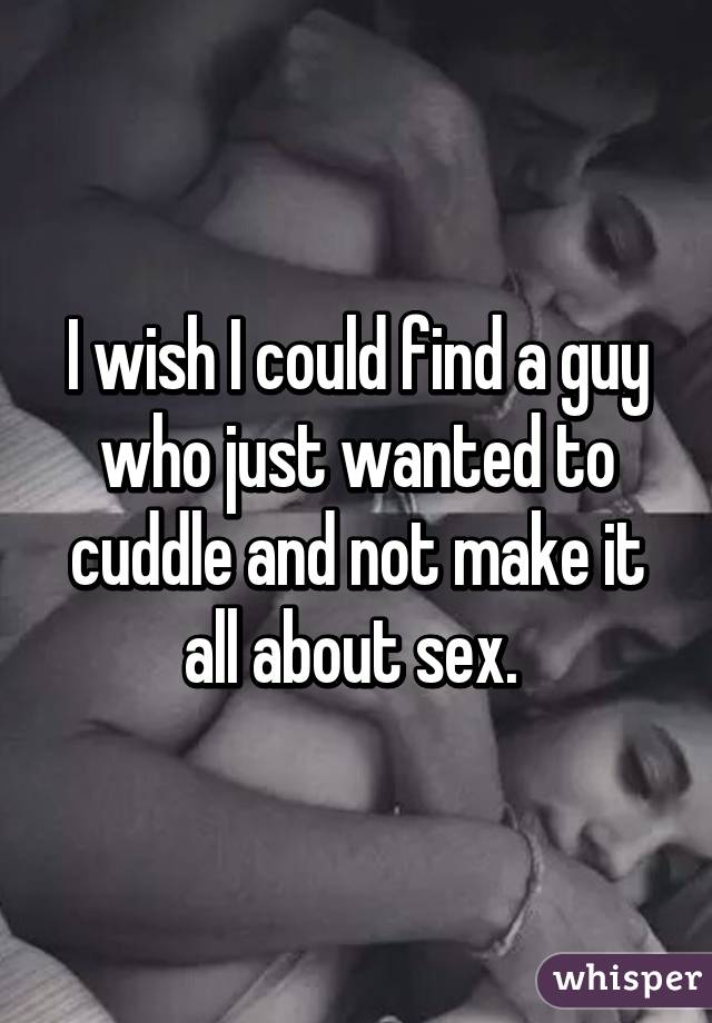 I wish I could find a guy who just wanted to cuddle and not make it all about sex. 