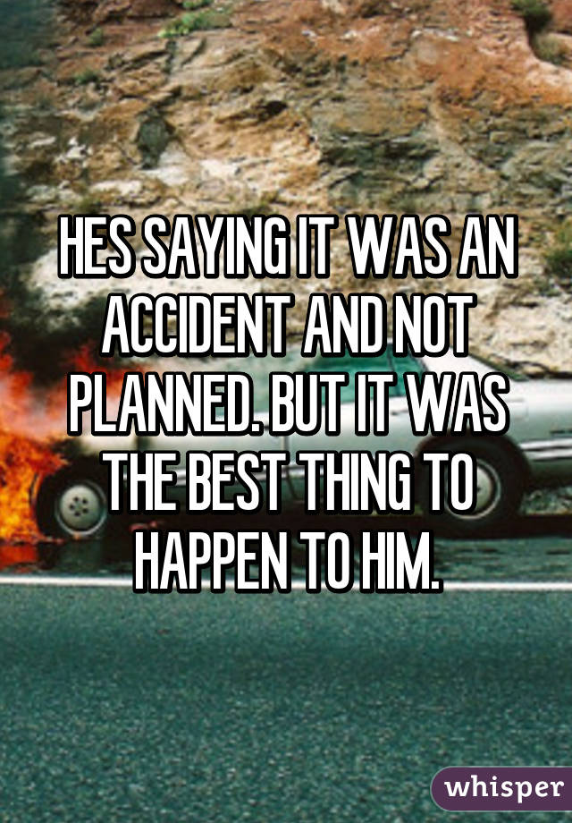 HES SAYING IT WAS AN ACCIDENT AND NOT PLANNED. BUT IT WAS THE BEST THING TO HAPPEN TO HIM.