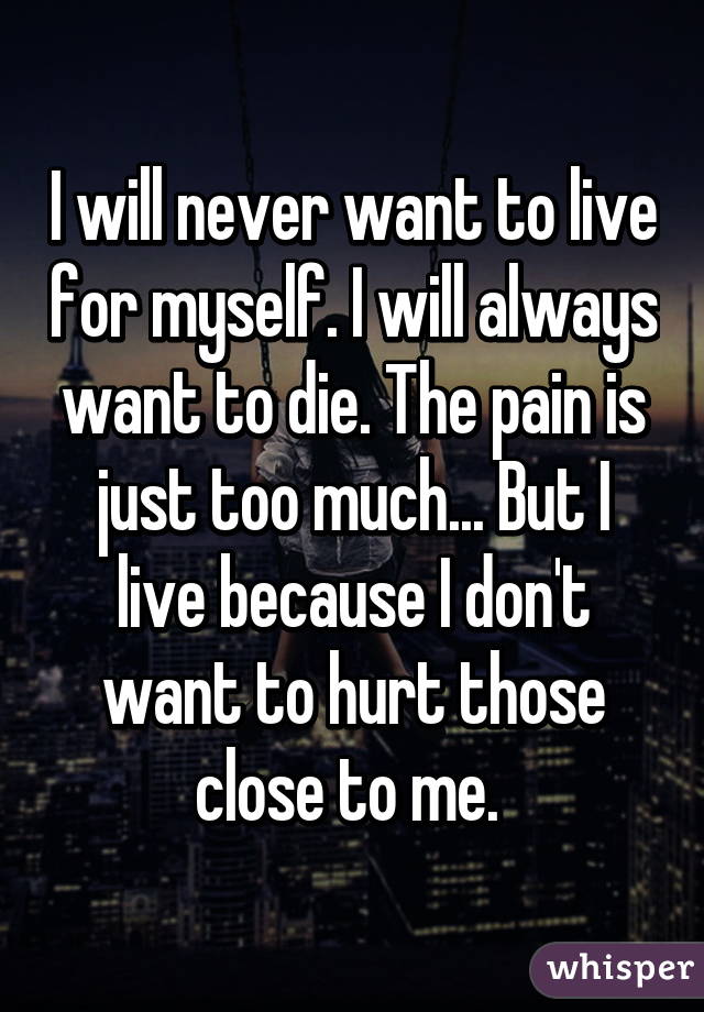 I will never want to live for myself. I will always want to die. The pain is just too much... But I live because I don't want to hurt those close to me. 