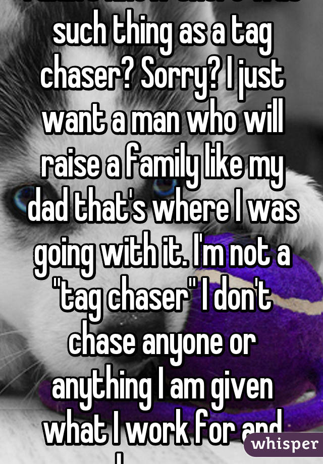 I didn't know there was such thing as a tag chaser? Sorry? I just want a man who will raise a family like my dad that's where I was going with it. I'm not a "tag chaser" I don't chase anyone or anything I am given what I work for and deserve. 